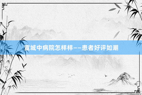 宣城中病院怎样样——患者好评如潮
