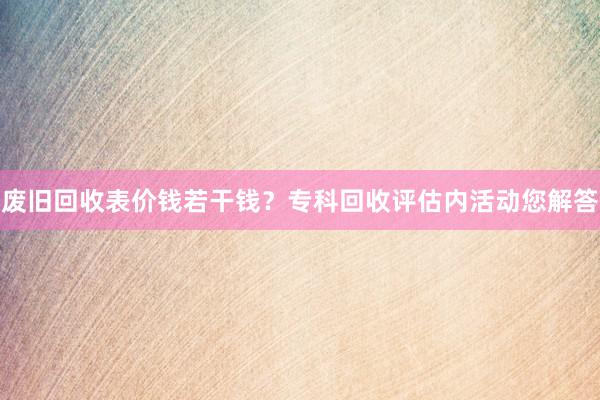 废旧回收表价钱若干钱？专科回收评估内活动您解答